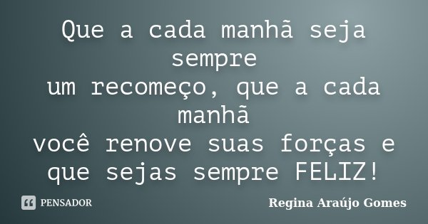 Que a cada manhã seja sempre um recomeço, que a cada manhã você renove suas forças e que sejas sempre FELIZ!... Frase de Regina Araújo Gomes.