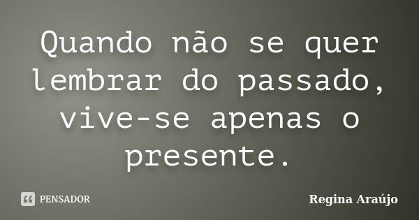 Quando não se quer lembrar do passado, vive-se apenas o presente.... Frase de Regina Araújo.