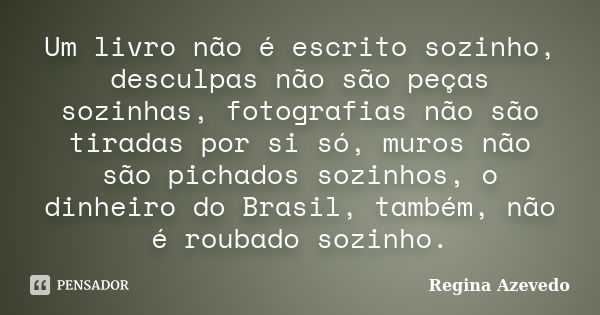 Um livro não é escrito sozinho, desculpas não são peças sozinhas, fotografias não são tiradas por si só, muros não são pichados sozinhos, o dinheiro do Brasil, ... Frase de Regina Azevedo.