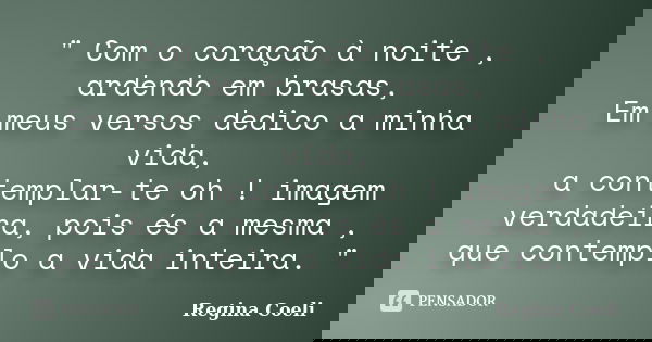 " Com o coração à noite , ardendo em brasas, Em meus versos dedico a minha vida, a contemplar-te oh ! imagem verdadeira, pois és a mesma , que contemplo a ... Frase de Regina Coeli.