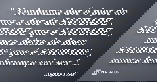 " Nenhuma dor é pior do que a dor da SAUDADE . SAUDADE que é SAUDADE , nunca deixa de doer. SAUDADE que é SAUDADE , nunca lembrança vai ser !.... Frase de Regina Coeli.