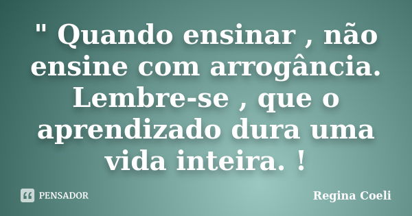 " Quando ensinar , não ensine com arrogância. Lembre-se , que o aprendizado dura uma vida inteira. !... Frase de Regina Coeli.