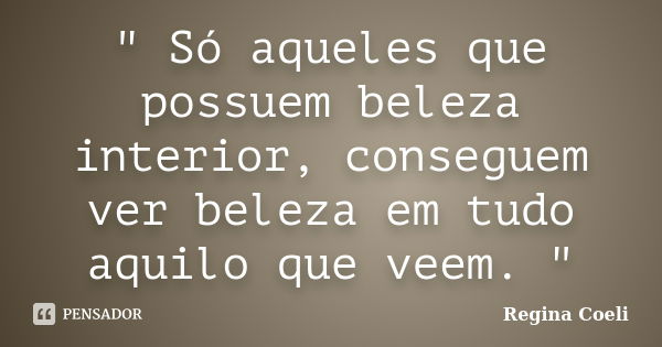 " Só aqueles que possuem beleza interior, conseguem ver beleza em tudo aquilo que veem. "... Frase de Regina Coeli.