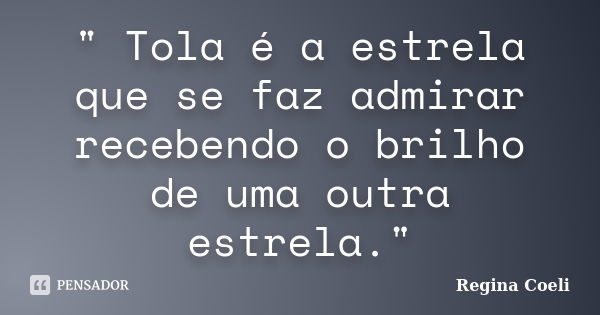 " Tola é a estrela que se faz admirar recebendo o brilho de uma outra estrela."... Frase de Regina Coeli.