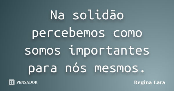 Na solidão percebemos como somos importantes para nós mesmos.... Frase de Regina Lara.