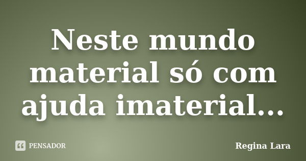 Neste mundo material só com ajuda imaterial...... Frase de Regina Lara.