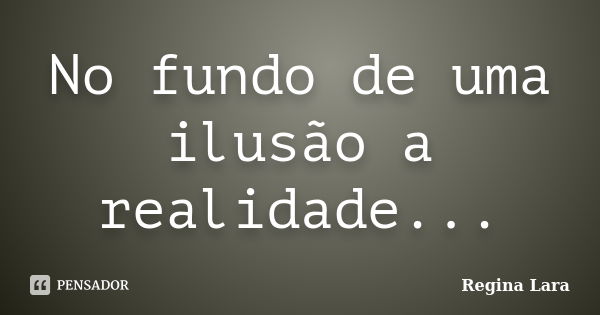 No fundo de uma ilusão a realidade...... Frase de Regina Lara.