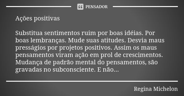 Ações positivas Substitua sentimentos ruim por boas idéias. Por boas lembranças. Mude suas atitudes. Desvia maus presságios por projetos positivos. Assim os mau... Frase de Regina Michelon.