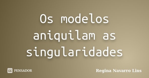Os modelos aniquilam as singularidades... Frase de Regina Navarro Lins.