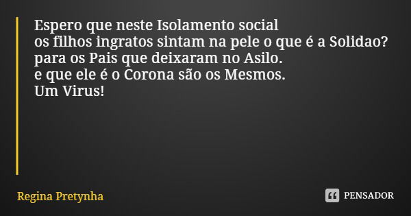 Espero que neste Isolamento social
os filhos ingratos sintam na pele o que é a Solidao?
para os Pais que deixaram no Asilo. e que ele é o Corona são os Mesmos.
... Frase de Regina Pretynha.