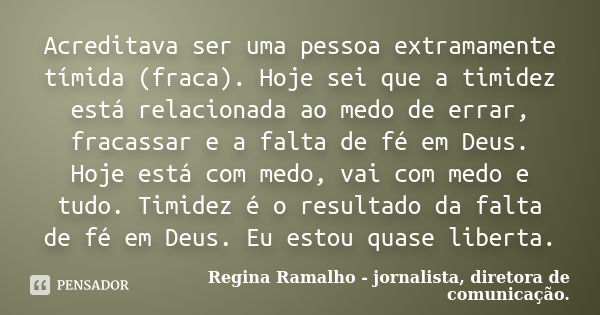 Acreditava ser uma pessoa extramamente tímida (fraca). Hoje sei que a timidez está relacionada ao medo de errar, fracassar e a falta de fé em Deus. Hoje está co... Frase de Regina Ramalho - jornalista, diretora de comunicação..