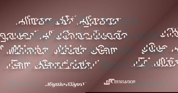 Amor Só Agora Cheguei A Conclusão Que A Minha Vida Sem Ti Não Tem Sentido!... Frase de Regina-Tiago1.