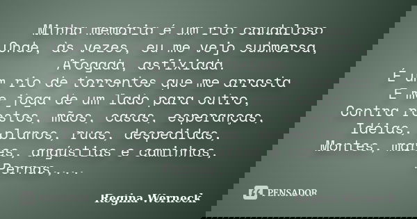 Minha memória é um rio caudaloso Onde, às vezes, eu me vejo submersa, Afogada, asfixiada. É um rio de torrentes que me arrasta E me joga de um lado para outro, ... Frase de Regina Werneck.