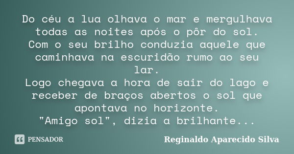 Do céu a lua olhava o mar e mergulhava todas as noites após o pôr do sol. Com o seu brilho conduzia aquele que caminhava na escuridão rumo ao seu lar. Logo cheg... Frase de Reginaldo Aparecido Silva.