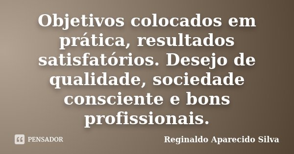 Objetivos colocados em prática, resultados satisfatórios. Desejo de qualidade, sociedade consciente e bons profissionais.... Frase de Reginaldo Aparecido Silva.
