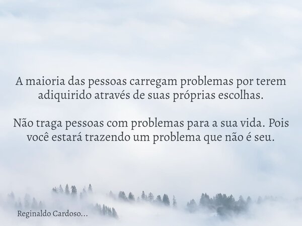 A maioria das pessoas carregam problemas por terem adiquirido através de suas próprias escolhas. Não traga pessoas com problemas para a sua vida. Pois você esta... Frase de Reginaldo Cardoso....