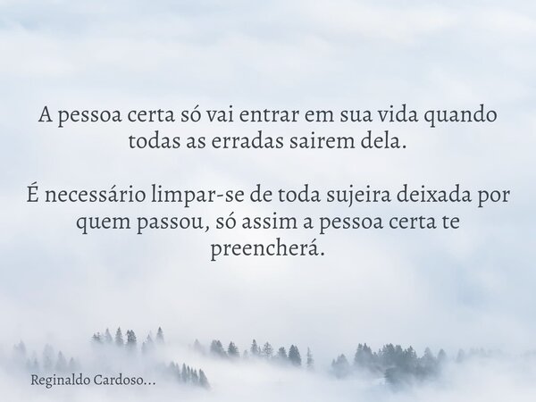 A pessoa certa só vai entrar em sua vida quando todas as erradas sairem dela. É necessário limpar-se de toda sujeira deixada por quem passou, só assim a pessoa ... Frase de Reginaldo Cardoso....