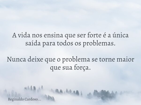 A vida nos ensina que ser forte é a única saída para todos os problemas. Nunca deixe que o problema se torne maior que sua força.... Frase de Reginaldo Cardoso....