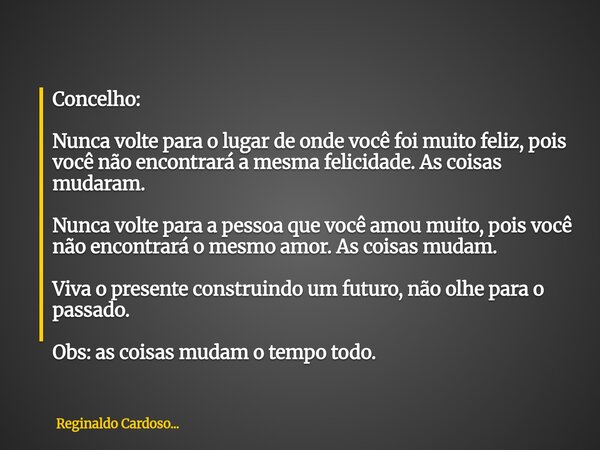 Concelho: Nunca volte para o lugar de onde você foi muito feliz, pois você não encontrará a mesma felicidade. As coisas mudaram. Nunca volte para a pessoa que v... Frase de Reginaldo Cardoso....