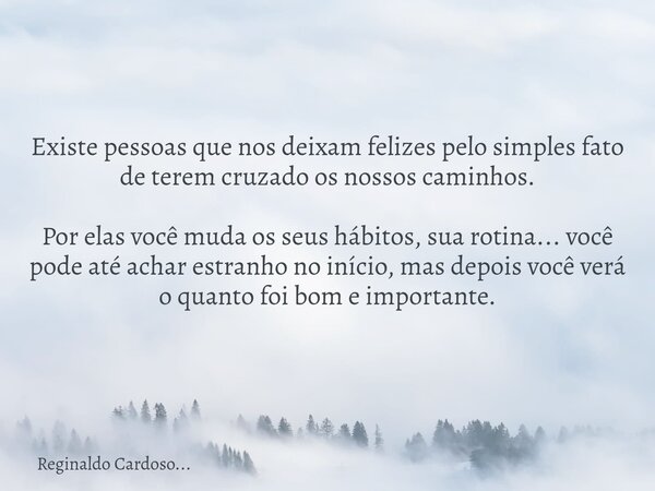 Existe pessoas que nos deixam felizes pelo simples fato de terem cruzado os nossos caminhos. Por elas você muda os seus hábitos, sua rotina... você pode até ach... Frase de Reginaldo Cardoso....