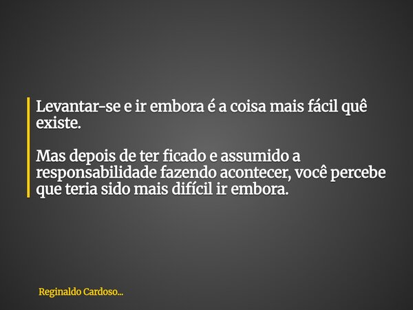 Levantar-se e ir embora é a coisa mais fácil quê existe. Mas depois de ter ficado e assumido a responsabilidade fazendo acontecer, você percebe que teria sido m... Frase de Reginaldo Cardoso....