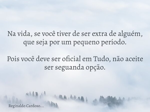 Na vida, se você tiver de ser extra de alguém, que seja por um pequeno período. Pois você deve ser oficial em Tudo, não aceite ser seguanda opção.... Frase de Reginaldo Cardoso....