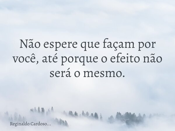 Não espere que façam por você, até porque o efeito não será o mesmo.... Frase de Reginaldo Cardoso....