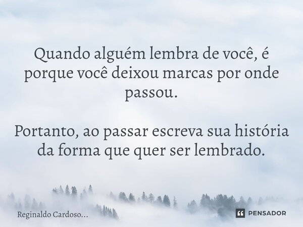 ⁠Quando alguém lembra de você, é porque você deixou marcas por onde passou. Portanto, ao passar escreva sua história da forma que quer ser lembrado.... Frase de Reginaldo Cardoso....