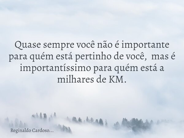 Quase sempre você não é importante para quém está pertinho de você, mas é importantíssimo para quém está a milhares de KM.... Frase de Reginaldo Cardoso....