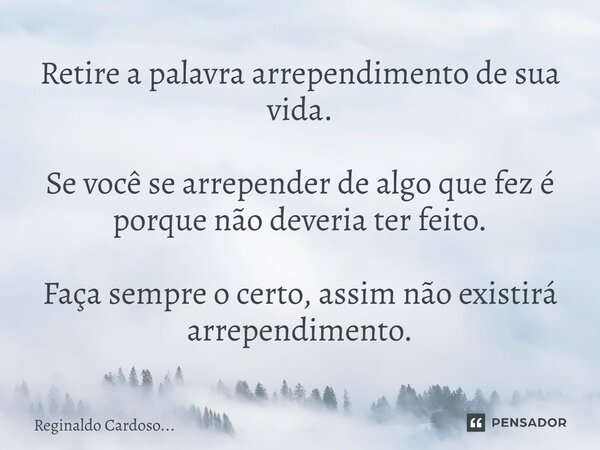 Retire a palavra arrependimento de sua vida. Se você se arrepender de algo que fez é porque não deveria ter feito. Faça sempre o certo, assim não existirá arrep... Frase de Reginaldo Cardoso....