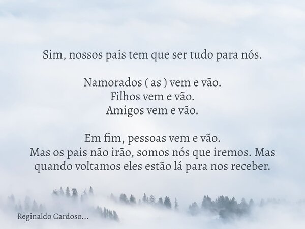 Sim, nossos pais tem que ser tudo para nós. Namorados ( as ) vem e vão. Filhos vem e vão. Amigos vem e vão. Em fim, pessoas vem e vão. Mas os pais não irão, som... Frase de Reginaldo Cardoso....