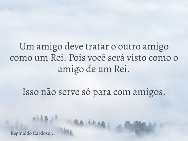 Um amigo deve tratar o outro amigo como um Rei. Pois você será visto como o amigo de um Rei. Isso não serve só para com amigos.... Frase de Reginaldo Cardoso....