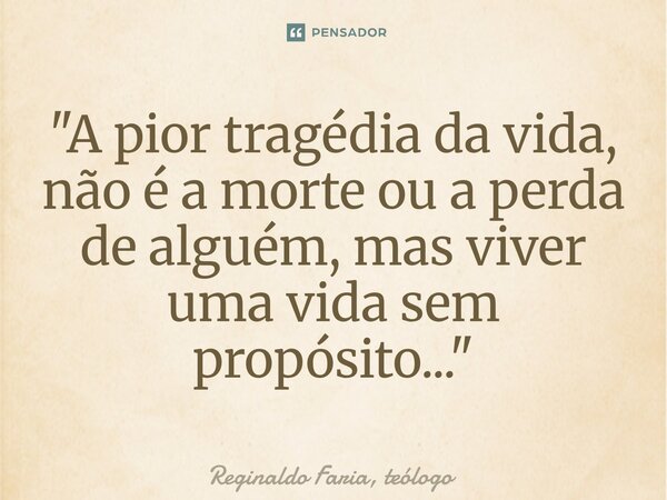⁠"A pior tragédia da vida, não é a morte ou a perda de alguém, mas viver uma vida sem propósito..."... Frase de Reginaldo Faria, teólogo.