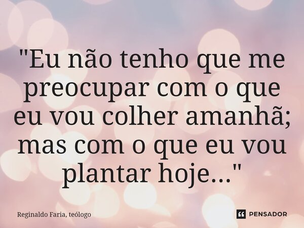 ⁠"Eu não tenho que me preocupar com o que eu vou colher amanhã; mas com o que eu vou plantar hoje..."... Frase de Reginaldo Faria, teólogo.