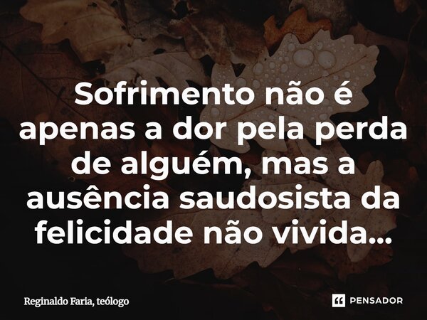 ⁠Sofrimento não é apenas a dor pela perda de alguém, mas a ausência saudosista da felicidade não vivida...... Frase de Reginaldo Faria, teólogo.