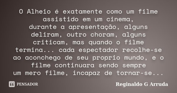 O Alheio é exatamente como um filme assistido em um cinema, durante a apresentação, alguns deliram, outro choram, alguns criticam, mas quando o filme termina...... Frase de Reginaldo G Arruda.