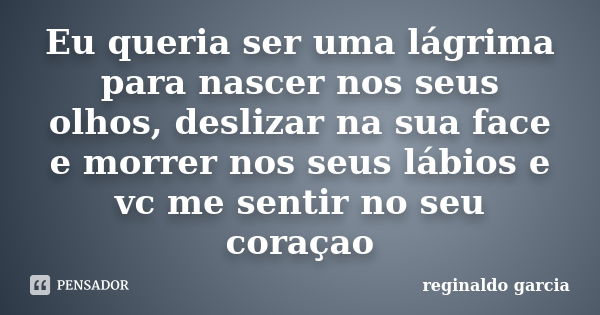 Eu queria ser uma lágrima para nascer nos seus olhos, deslizar na sua face e morrer nos seus lábios e vc me sentir no seu coraçao... Frase de Reginaldo Garcia.