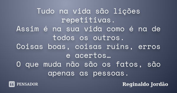 Tudo na vida são lições repetitivas. Assim é na sua vida como é na de todos os outros. Coisas boas, coisas ruins, erros e acertos… O que muda não são os fatos, ... Frase de Reginaldo Jordão.