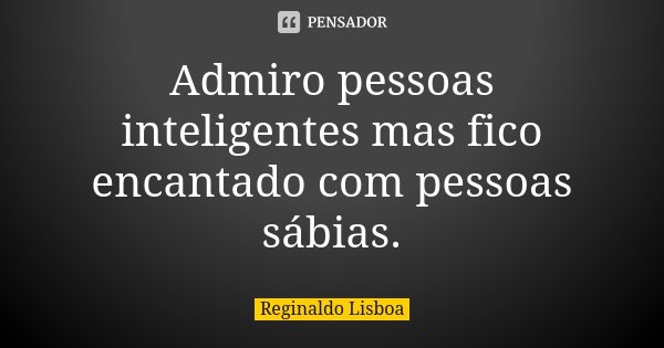 Admiro pessoas inteligentes mas fico encantado com pessoas sábias.... Frase de Reginaldo Lisboa.