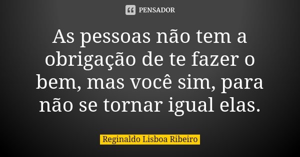 As pessoas não tem a obrigação de te fazer o bem, mas você sim, para não se tornar igual elas.... Frase de Reginaldo Lisboa Ribeiro.