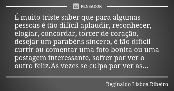 É muito triste saber que para algumas pessoas é tão difícil aplaudir, reconhecer, elogiar, concordar, torcer de coração, desejar um parabéns sincero, é tão difí... Frase de Reginaldo Lisboa Ribeiro.