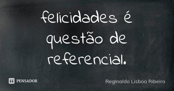 felicidades é questão de referencial.... Frase de Reginaldo Lisboa Ribeiro.
