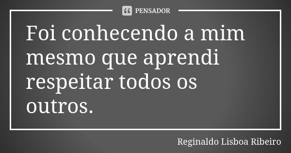 Foi conhecendo a mim mesmo que aprendi respeitar todos os outros.... Frase de Reginaldo Lisboa Ribeiro.