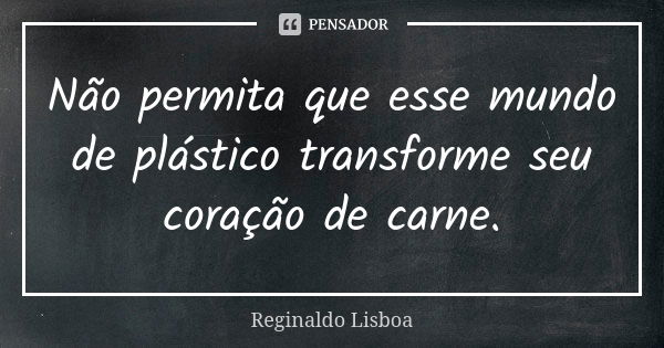 Não permita que esse mundo de plástico transforme seu coração de carne.... Frase de Reginaldo Lisboa.