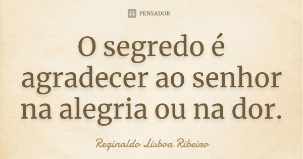 O segredo é agradecer ao senhor na alegria ou na dor.... Frase de Reginaldo Lisboa Ribeiro.