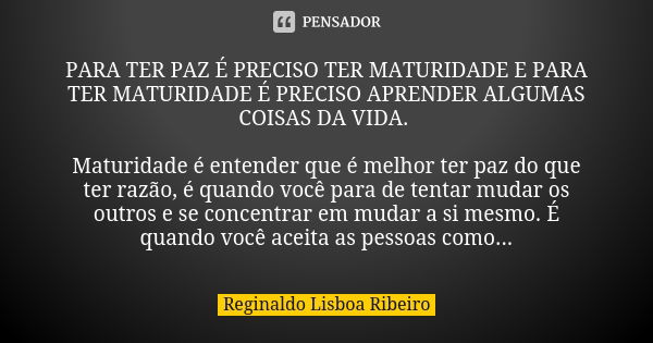 PARA TER PAZ É PRECISO TER MATURIDADE E PARA TER MATURIDADE É PRECISO APRENDER ALGUMAS COISAS DA VIDA. Maturidade é entender que é melhor ter paz do que ter raz... Frase de Reginaldo Lisboa Ribeiro.