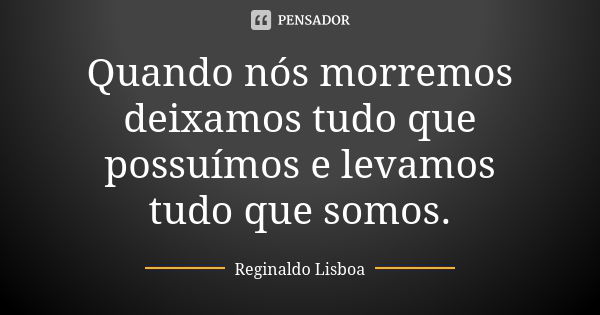 Quando nós morremos deixamos tudo que possuímos e levamos tudo que somos.... Frase de Reginaldo Lisboa.