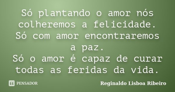 Só plantando o amor nós colheremos a felicidade. Só com amor encontraremos a paz. Só o amor é capaz de curar todas as feridas da vida.... Frase de Reginaldo Lisboa Ribeiro.