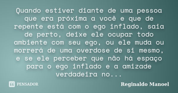 Quando estiver diante de uma pessoa que era próxima a você e que de repente está com o ego inflado, saia de perto, deixe ele ocupar todo ambiente com seu ego, o... Frase de Reginaldo Manoel.