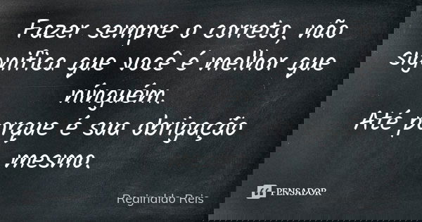 Fazer sempre o correto, não significa que você é melhor que nínguém. Até porque é sua obrigação mesmo.... Frase de Reginaldo Reis.